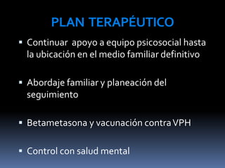 PLAN TERAPÉUTICO
 Continuar apoyo a equipo psicosocial hasta
la ubicación en el medio familiar definitivo
 Abordaje familiar y planeación del
seguimiento
 Betametasona y vacunación contraVPH
 Control con salud mental
 