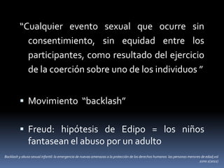 “Cualquier evento sexual que ocurre sin
consentimiento, sin equidad entre los
participantes, como resultado del ejercicio
de la coerción sobre uno de los individuos ”
 Movimiento “backlash”
 Freud: hipótesis de Edipo = los niños
fantasean el abuso por un adulto
Backlash y abuso sexual infantil: la emergencia de nuevas amenazas a la protección de los derechos humanos las personas menores de edad;vol
22no 1(2011)
 