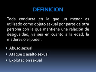 DEFINICION
 Abuso sexual
 Ataque o asalto sexual
 Explotación sexual
Toda conducta en la que un menor es
utilizado como objeto sexual por parte de otra
persona con la que mantiene una relación de
desigualdad, ya sea en cuanto a la edad, la
madurez o el poder.
 
