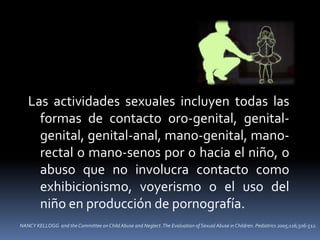 NANCY KELLOGG and the Committee on Child Abuse and Neglect.The Evaluation of Sexual Abuse in Children. Pediatrics 2005;116;506-512.
Las actividades sexuales incluyen todas las
formas de contacto oro-genital, genital-
genital, genital-anal, mano-genital, mano-
rectal o mano-senos por o hacia el niño, o
abuso que no involucra contacto como
exhibicionismo, voyerismo o el uso del
niño en producción de pornografía.
 