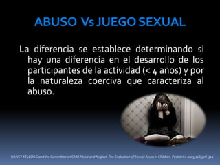NANCY KELLOGG and the Committee on Child Abuse and Neglect.The Evaluation of Sexual Abuse in Children. Pediatrics 2005;116;506-512.
ABUSO VsJUEGOSEXUAL
La diferencia se establece determinando si
hay una diferencia en el desarrollo de los
participantes de la actividad (< 4 años) y por
la naturaleza coerciva que caracteriza al
abuso.
 