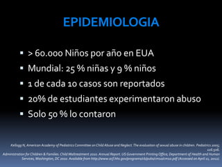 EPIDEMIOLOGIA
 > 60.000 Niños por año en EUA
 Mundial: 25 % niñas y 9 % niños
 1 de cada 10 casos son reportados
 20% de estudiantes experimentaron abuso
 Solo 50 % lo contaron
Kellogg N, American Academy of Pediatrics Committee on Child Abuse and Neglect.The evaluation of sexual abuse in children. Pediatrics 2005;
116:506.
Administration for Children & Families.Child Maltreatment 2010. Annual Report. US Government Printing Office; Department of Health and Human
Services,Washington, DC 2010. Available from http://www.acf.hhs.gov/programs/cb/pubs/cm10/cm10.pdf (Accessed on April 11, 2012).
 