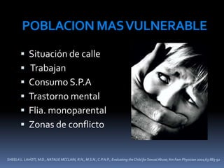 SHEELA L. LAHOTI, M.D., NATALIE MCCLAIN, R.N., M.S.N., C.P.N.P., Evaluating the Child for Sexual Abuse; Am Fam Physician 2001;63:883-92
POBLACIONMASVULNERABLE
 Situación de calle
 Trabajan
 Consumo S.P.A
 Trastorno mental
 Flia. monoparental
 Zonas de conflicto
 