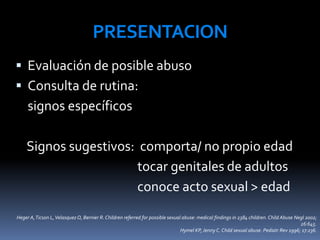 PRESENTACION
 Evaluación de posible abuso
 Consulta de rutina:
signos específicos
Signos sugestivos: comporta/ no propio edad
tocar genitales de adultos
conoce acto sexual > edad
Heger A,Ticson L,VelasquezO, Bernier R. Children referred for possible sexual abuse: medical findings in 2384 children. Child Abuse Negl 2002;
26:645.
Hymel KP, Jenny C. Child sexual abuse. Pediatr Rev 1996; 17:236.
 