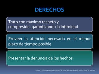 Abusos y agresiones sexuales, manual de salud reproductiva en la adolescencia pp 865-867
DERECHOS
Trato con máximo respeto y
compresión, garantizando la intimidad
Proveer la atención necesaria en el menor
plazo de tiempo posible
Presentar la denuncia de los hechos
 