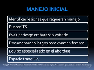 MANEJO INICIAL
Identificar lesiones que requieran manejo
Buscar ITS
Evaluar riesgo embarazo y evitarlo
Documentar hallazgos para examen forense
Equipo especializado en el abordaje
Espacio tranquilo
Kellogg N, American Academy of Pediatrics Committee on Child Abuse and Neglect.The evaluation of sexual abuse in children. Pediatrics 2005;
116:506.
 