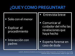 ¿QUEYCOMO PREGUNTAR?
 Solo con el menor
 Explicar el
procedimiento
 Interacción con
padres
 Entrevista breve
 Comunicar al
cuidador del niño las
revelaciones que
haya hecho
 Experto forense en
caso de duda
LahotiSL, McClain N, Girardet R, et al. Evaluating the child for sexual abuse. Am Fam Physician 2001; 63:883.
Hymel KP, Jenny C. Child sexual abuse. Pediatr rev 1996; 17:236.
 