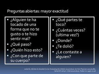 Preguntasabiertas:mayorexactitud
 ¿Alguien te ha
tocado de una
forma que no te
gusto o te hizo
sentir mal?
 ¿Qué paso?
 ¿Quién hizo esto?
 ¿Con que parte de
su cuerpo?
 ¿Qué partes te
toco?
 ¿Cuántas veces?
(ultima vez?)
 ¿Donde?
 ¿Te dolió?
 ¿Le contaste a
alguien?
Lahoti SL, McClain N, Girardet R, et al. Evaluating the child for sexual abuse. Am Fam Physician 2001;63:883.
Hymel KP, Jenny C. Child sexual abuse. Pediatr rev 1996; 17:236
 
