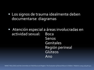  Los signos de trauma idealmente deben
documentarse diagramas
 Atención especial a áreas involucradas en
actividad sexual: Boca
Senos
Genitales
Región perineal
Glúteos
Ano
NANCY KELLOGG and the Committee on Child Abuse and Neglect.The Evaluation of Sexual Abuse in Children. Pediatrics 2005;116;506-512.
 