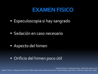 EXAMEN FISICO
 Especuloscopia si hay sangrado
 Sedación en caso necesario
 Aspecto del himen
 Orificio del himen poco útil
Hymel KP, JennyC. Child sexual abuse. Pediatr Rev 1996; 17:236
Heger A,Ticson L,VelasquezO, Bernier R. Children referred for possible sexual abuse: medical findings 2384children. Child Abuse Negl 2002; 26:645.
 