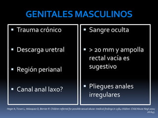 GENITALES MASCULINOS
 Trauma crónico
 Descarga uretral
 Región perianal
 Canal anal laxo?
 Sangre oculta
 > 20 mm y ampolla
rectal vacía es
sugestivo
 Pliegues anales
irregulares
Heger A,Ticson L,VelasquezO, Bernier R. Children referred for possible sexual abuse: medical findings in 2384 children. Child Abuse Negl 2002;
26:645.
 
