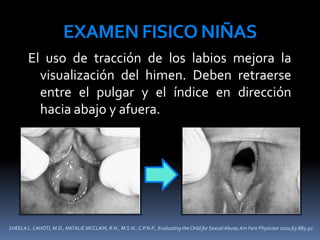 SHEELA L. LAHOTI, M.D., NATALIE MCCLAIN, R.N., M.S.N., C.P.N.P., Evaluating the Child for Sexual Abuse; Am Fam Physician 2001;63:883-92.
EXAMEN FISICO NIÑAS
El uso de tracción de los labios mejora la
visualización del himen. Deben retraerse
entre el pulgar y el índice en dirección
hacia abajo y afuera.
 