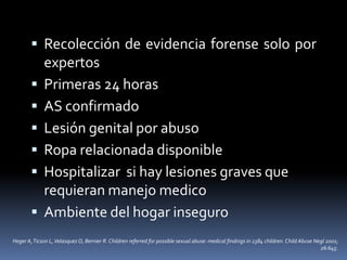  Recolección de evidencia forense solo por
expertos
 Primeras 24 horas
 AS confirmado
 Lesión genital por abuso
 Ropa relacionada disponible
 Hospitalizar si hay lesiones graves que
requieran manejo medico
 Ambiente del hogar inseguro
Heger A,Ticson L,VelasquezO, Bernier R. Children referred for possible sexual abuse: medical findings in 2384 children. Child Abuse Negl 2002;
26:645.
 