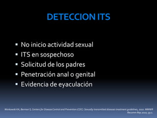 DETECCION ITS
 No inicio actividad sexual
 ITS en sospechoso
 Solicitud de los padres
 Penetración anal o genital
 Evidencia de eyaculación
Workowski KA, Berman S, Centers for DiseaseControl and Prevention (CDC). Sexually transmitted diseases treatment guidelines, 2010. MMWR
Recomm Rep 2010; 59:1.
 