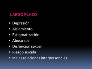  Depresión
 Aislamiento
 Estigmatización
 Abuso spa
 Disfunción sexual
 Riesgo suicida
 Malas relaciones interpersonales
LARGO PLAZO
 