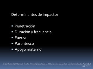 Determinantes de impacto:
 Penetración
 Duración y frecuencia
 Fuerza
 Parentesco
 Apoyo materno
Kendall-Tackett KA,Williams LM, Finkelhor D. Impact of sexual abuse on children: a review and synthesis recent empirical studies. Psychol Bull
1993; 113:164.
 