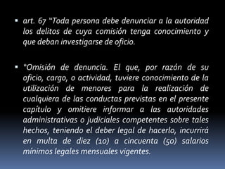  art. 67 “Toda persona debe denunciar a la autoridad
los delitos de cuya comisión tenga conocimiento y
que deban investigarse de oficio.
 “Omisión de denuncia. El que, por razón de su
oficio, cargo, o actividad, tuviere conocimiento de la
utilización de menores para la realización de
cualquiera de las conductas previstas en el presente
capítulo y omitiere informar a las autoridades
administrativas o judiciales competentes sobre tales
hechos, teniendo el deber legal de hacerlo, incurrirá
en multa de diez (10) a cincuenta (50) salarios
mínimos legales mensuales vigentes.
 