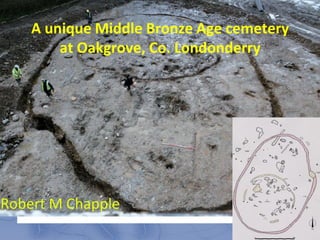 A unique Middle Bronze Age cemetery
        at Oakgrove, Co. Londonderry




Robert M Chapple
 