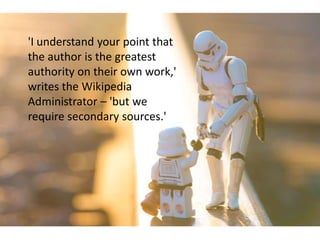'I understand your point that
the author is the greatest
authority on their own work,'
writes the Wikipedia
Administrator – 'but we
require secondary sources.'
 