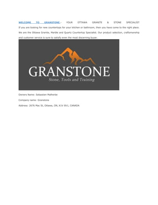 WELCOME TO GRANSTONE - YOUR OTTAWA GRANITE & STONE SPECIALIST
If you are looking for new countertops for your kitchen or bathroom, then you have come to the right place.
We are the Ottawa Granite, Marble and Quartz Countertop Specialist. Our product selection, craftsmanship
and customer service is sure to satisfy even the most discerning buyer.
Owners Name: Sebastien Malherbe
Company name: Granstone
Address: 2676 Mac St, Ottawa, ON, K1V 8V1, CANADA
 