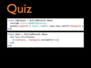 Quiz
class Employee < ActiveRecord::Base
  include Grant::ModelSecurity
  grant(:update) { |user, model| user.has_role?(:manager) }
end

class User < ActiveRecord::Base
  def has_role?(role)
    [:employee, :manager].include?(role)
  end
end
 