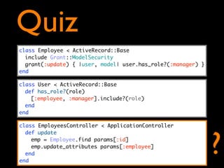 Quiz
class Employee < ActiveRecord::Base
  include Grant::ModelSecurity
  grant(:update) { |user, model| user.has_role?(:manager) }
end

class User < ActiveRecord::Base
  def has_role?(role)
    [:employee, :manager].include?(role)
  end
end

class EmployeesController < ApplicationController




                                                              ?
  def update
    emp = Employee.find params[:id]
    emp.update_attributes params[:employee]
  end
end
 