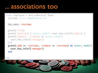 ... associations too
class Employee < ActiveRecord::Base
  include Grant::ModelSecurity

 has_many :reviews

 grant(:find)
 grant(:destroy) { |user, model| user.has_role?(:admin) }
 grant(:update, :create) do |user, model|
   user.has_role?(:manager)
 end
 grant(:add => :reviews, :remove => :reviews) do |user, model|
   user.has_role?(:manager)
 end

end
 