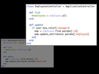 class EmployeesController < ApplicationController

                          def list
                            @employees = Employee.all
                          end

                           def update
                             if user.has_role?(:manager)
                                emp = Employee.find params[:id]
                                emp.update_attributes params[:employee]
                             end
class EmployeesController <end
                            ApplicationController
  before_filter :authorize, :if => :update
                        end
 def list
   @employees = Employee.all
 end

  def update
    emp = Employee.find params[:id]
    emp.update_attributes params[:employee]
  end
end
 