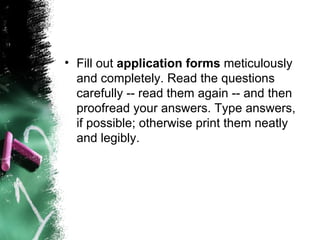 Fill out  application forms  meticulously and completely. Read the questions carefully -- read them again -- and then proofread your answers. Type answers, if possible; otherwise print them neatly and legibly. 