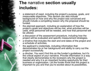 a statement of need, including the project’s purpose, goals, and measurable objectives. This section can also include background on how and why the project was conceived and should include a compelling reason why the proposal should be funded.  the planned approach, including an explanation of how the project’s goals and objectives will be met, what activities will be used, what personnel will be needed, and how that personnel will be utilized.  a discussion of the assessment procedure, including how the project will be evaluated and specific measurement strategies.  a timeline that includes the start and end dates of the project and a schedule of activities.  the applicant’s credentials, including information that demonstrates his or her background and ability to carry out the project successfully.  a clincher. You won’t find this on the funder’s guidelines, but it’s the critical aspect of your narrative. Provide information in a way that clearly demonstrates to the reviewers why the project is needed and why it is an important funding opportunity for their business or organization. Let the funder know that the project is important to you and that you’re excited about its possibilities.  The  narrative  section usually includes:  