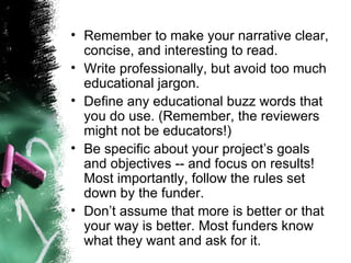 Remember to make your narrative clear, concise, and interesting to read.  Write professionally, but avoid too much educational jargon.  Define any educational buzz words that you do use. (Remember, the reviewers might not be educators!)  Be specific about your project’s goals and objectives -- and focus on results! Most importantly, follow the rules set down by the funder.  Don’t assume that more is better or that your way is better. Most funders know what they want and ask for it. 