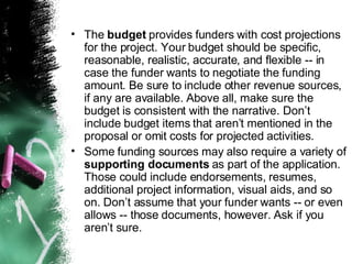 The  budget  provides funders with cost projections for the project. Your budget should be specific, reasonable, realistic, accurate, and flexible -- in case the funder wants to negotiate the funding amount. Be sure to include other revenue sources, if any are available. Above all, make sure the budget is consistent with the narrative. Don’t include budget items that aren’t mentioned in the proposal or omit costs for projected activities. Some funding sources may also require a variety of  supporting documents  as part of the application. Those could include endorsements, resumes, additional project information, visual aids, and so on. Don’t assume that your funder wants -- or even allows -- those documents, however. Ask if you aren’t sure. 