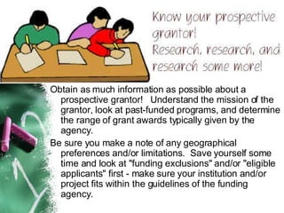 Obtain as much information as possible about a prospective grantor!   Understand the mission of the grantor, look at past-funded programs, and determine the range of grant awards typically given by the agency.   Be sure you make a note of any geographical preferences and/or limitations.  Save yourself some time and look at "funding exclusions" and/or "eligible applicants" first - make sure your institution and/or project fits within the guidelines of the funding agency.  