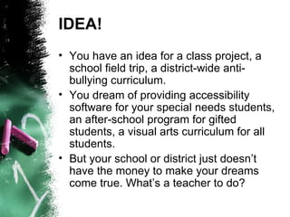 IDEA! You have an idea for a class project, a school field trip, a district-wide anti-bullying curriculum.  You dream of providing accessibility software for your special needs students, an after-school program for gifted students, a visual arts curriculum for all students. But your school or district just doesn’t have the money to make your dreams come true. What’s a teacher to do?  