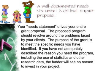 Your "needs statement" drives your entire grant proposal.  The proposed program should revolve around the problems faced by your clients.  The purpose of the grant is to meet the specific needs you have identified.  If you have not adequately described the reason you need the program, including the use of statistics and other research data, the funder will see no reason to invest in your project. 