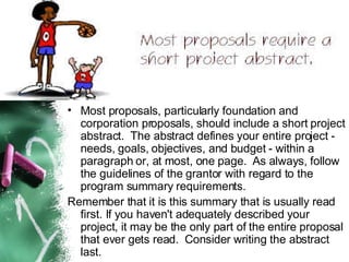 Most proposals, particularly foundation and corporation proposals, should include a short project abstract.  The abstract defines your entire project - needs, goals, objectives, and budget - within a paragraph or, at most, one page.  As always, follow the guidelines of the grantor with regard to the program summary requirements.  Remember that it is this summary that is usually read first. If you haven't adequately described your project, it may be the only part of the entire proposal that ever gets read.  Consider writing the abstract last. 