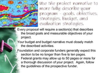 Every proposal will require a section(s) that describes the broad goals and measurable objectives of your project.   Your budget and budget narrative must closely match the described activities. Foundation and corporate funders generally expect this section to be no longer than five to ten pages.  Federal grants may allow up to 50 pages or more for a thorough discussion of your project.  Again, follow the guidelines of the prospective funder. 