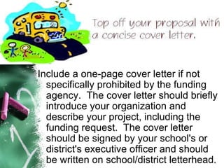 Include a one-page cover letter if not specifically prohibited by the funding agency.  The cover letter should briefly introduce your organization and describe your project, including the funding request.  The cover letter should be signed by your school's or district's executive officer and should be written on school/district letterhead.   