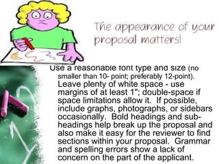 Use a reasonable font type and size  (no smaller than 10- point; preferably 12-point).   Leave plenty of white space - use margins of at least 1"; double-space if space limitations allow it.  If possible, include graphs, photographs, or sidebars occasionally.  Bold headings and sub-headings help break up the proposal and also make it easy for the reviewer to find sections within your proposal.  Grammar and spelling errors show a lack of concern on the part of the applicant.  