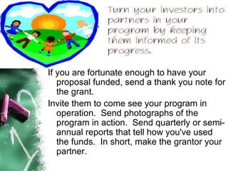 If you are fortunate enough to have your proposal funded, send a thank you note for the grant.   Invite them to come see your program in operation.  Send photographs of the program in action.  Send quarterly or semi-annual reports that tell how you've used the funds.  In short, make the grantor your partner. 