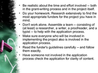Be realistic about the time and effort involved -- both in the grant-writing process and in the project itself. Do your homework. Research extensively to find the most appropriate funders for the project you have in mind. Don't work alone. Assemble a team -- consisting of (at least) a researcher, a writer, a proofreader, and a typist -- to help with the application process. Make sure everyone who will be involved in implementing the project also is involved in the application process. Read the funder's guidelines carefully -- and follow them exactly. Have someone not involved in the application process check the application for clarity of content. 