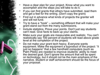 Have a clear plan for your project. Know what you want to accomplish and the steps you will take to do it.  If you can find grants that others have submitted, read them and get a feel for the writing. (Don't copy the grant)  Find out in advance what kinds of projects the granter will and will not fund.  Try to have a “hook” -- something different that will make your grant stand out from the many submissions.  Include statistics. Prove your points. Don't just say students can't read. Give facts to back up your claims.  Make sure your goals are measurable and realistic. You can't realistically say 100 percent of students will read above grade level at the completion of the project.  Do not make your grant tech heavy. Everyone wants equipment. Make the equipment a byproduct of the project: “it just so happens” that a few handheld computers (such as Palm Pilots) are needed to improve students’ ability to meet the desired goal. Don't ignore the amount that will be spent on technology, but it should not be the main emphasis of the narrative. Student or staff achievement should be the focus of your proposal.  