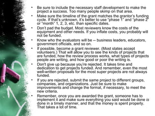 Be sure to include the necessary staff development to make the project a success. Too many people skimp on that area.  Make sure the timeline of the grant matches the grantor’s funding cycle. If that’s unknown, it’s better to use “phase 1” and “phase 2” or “month” 1, 2, 3, etc. than specific dates.  Don’t pad the budget. Most reviewers know the costs of the equipment and other needs. If you inflate costs, you probably will not be funded.  Know who the evaluators will be -- business leaders, educators, government officials, and so on.  If possible, become a grant reviewer. (Most states accept volunteers.) That will allow you to see the kinds of projects that are funded, how the review process works, what types of projects people are writing, and how good or poor the writing is.  Don't give up because you’re rejected. It takes time and dedication to get projects funded. And remember, even the most well-written proposals for the most super projects are not always funded.   If you are rejected, submit the same project to different groups, companies, and organizations. Just be sure to make improvements and change the format, if necessary, to meet the new criteria.  Remember, once you are awarded the grant, someone has to implement it and make sure everything you said would be done  is  done in a timely manner, and that the money is spent properly. That takes a lot of time.  