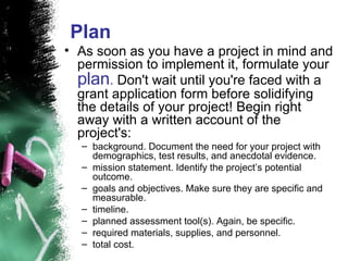 Plan As soon as you have a project in mind and permission to implement it, formulate your  plan .  Don't wait until you're faced with a grant application form before solidifying the details of your project! Begin right away with a written account of the project's:  background. Document the need for your project with demographics, test results, and anecdotal evidence.  mission statement. Identify the project’s potential outcome.  goals and objectives. Make sure they are specific and measurable.  timeline.  planned assessment tool(s). Again, be specific.  required materials, supplies, and personnel.  total cost.  