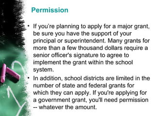 Permission If you’re planning to apply for a major grant, be sure you have the support of your principal or superintendent. Many grants for more than a few thousand dollars require a senior officer's signature to agree to implement the grant within the school system. In addition, school districts are limited in the number of state and federal grants for which they can apply. If you're applying for a government grant, you'll need permission -- whatever the amount. 