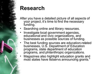 Research After you have a detailed picture of all aspects of your project, it’s time to find the necessary funding.  Searching online and library resources.  Investigate local government agencies, educational and civic organizations, and businesses as possible sources of funding. The best funding sources are education-related businesses, U.S. Department of Education programs, state department of education programs, and philanthropic organizations.  Magazines also highlight education grants and most states have listservs announcing grants." 