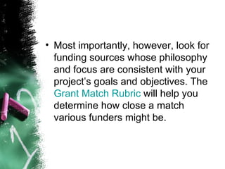 Most importantly, however, look for funding sources whose philosophy and focus are consistent with your project’s goals and objectives. The  Grant Match Rubric  will help you determine how close a match various funders might be. 