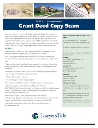 Notice to Homeowners

                       Grant Deed Copy Scam
Many home owners are receiving official-looking letters as though they are from the
County or a mortgage lender urging them to request an “official” copy of their Grant        HOW TO OBTAIN A COPY OF YOUR GRANT
                                                                                            DEED
Deed in order to prevent foreclosure, prove that they own their home, and to be in
compliance. The catch: you have to pay as much as $200 for the copies. The actual           1. Visit, www.lavote.net (click the Recorder
                                                                                            Operations tab, then the Real Estate Records tab),
fee for a certified copy of a document from the Los Angeles County Registrar-Recorder /
County Clerk is $6 for the first page and $3 for each additional page per document.         or

                                                                                            2. Make your request via Fax at (562) 864-1250,
THE FACTS
                                                                                            or
• You can obtain a copy of your Grant Deed directly from the Los Angeles County
                                                                                            3. Call or visit any of the Registrar/Recorder/County
Registrar-Recorder/County Clerk. No third party assistance is needed.
                                                                                            Clerk offices below:
• The County Registrar-Recorder mails the original Grant Deed document to the
                                                                                            NORWALK
homeowner after it is recorded. Therefore, you should already have your original Grant      12400 Imperial Highway, Room 2207
Deed.                                                                                       Norwalk, CA 90650
                                                                                            Phone: (562) 462- 2133
• If you have the original Grant Deed in your possession there is no need to purchase
a copy. The original is a legally binding document that can be used for your business       LAX AIRPORT
                                                                                            11701 South La Cienega Blvd,, 6th Floor
transactions.
                                                                                            Los Ángeles, CA 90045
The following are common reasons why you would need a copy of your Grant Deed:              Phone: (310) 727-6142
- Lost or misplaced the original recorded Grant Deed;                                       VAN NUYS
- Selling or Refinancing the property                                                       14340 West Sylvan Street
                                                                                            Van Nuys, CA 91401
- If you need a legal description of your property                                          Phone: (818) 376-3777
If you believe or suspect that fraudulent activity has occurred on your property:           PAYMENT OPTIONS
                                                                                            In-person request can be made by cash, check,
• Call the Los Angeles County Department of Consumer Affairs at:
                                                                                            money order or one of the following debit/credit
(800) 973-3370. You can listen to recorded information on a variety of real estate topics   cards: MasterCard, American Express or Discover
24 hours a day, seven days a week. Counseling staff is also available to answer your        Card.
questions during normal business hours.
                                                                                            Web or FAX request can be made by using one
• Write the Los Angeles County Department of Consumer Affairs at:                           of the following credit cards: MasterCard, Visa,
Los Angeles County Department of Consumer Affairs Real Estate Fraud and Information         American Express or Discover Card.

Program, 500 West Temple Street, Room B-96, Los Angeles, California 90012                   Mail request can be made by check or money order
                                                                                            payable to the Registrar-Recorder/County Clerk.
• Visit the Los Angeles County Department of Consumer Affairs online at
http://dca.lacounty.gov/
 