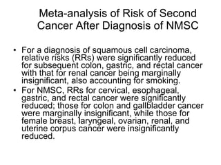 Meta-analysis of Risk of Second Cancer After Diagnosis of NMSC For a diagnosis of squamous cell carcinoma, relative risks (RRs) were significantly reduced for subsequent colon, gastric, and rectal cancer with that for renal cancer being marginally insignificant, also accounting for smoking.  For NMSC, RRs for cervical, esophageal, gastric, and rectal cancer were significantly reduced; those for colon and gallbladder cancer were marginally insignificant, while those for female breast, laryngeal, ovarian, renal, and uterine corpus cancer were insignificantly reduced. 
