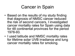 Cancer in Spain Based on the results of my study finding that diagnosis of NMSC cancer reduced the risk of second cancers, I investigated cancer mortality rates for Spain using data for 48 continental provinces for the period 1978-93. I used latitude and NMSC mortality rates for lifetime solar UVB irradiance and lung cancer mortality rates for smoking. 